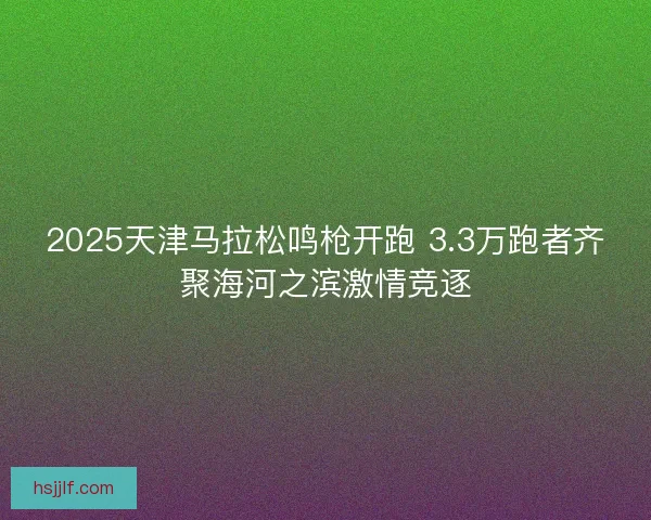 2025天津马拉松鸣枪开跑 3.3万跑者齐聚海河之滨激情竞逐