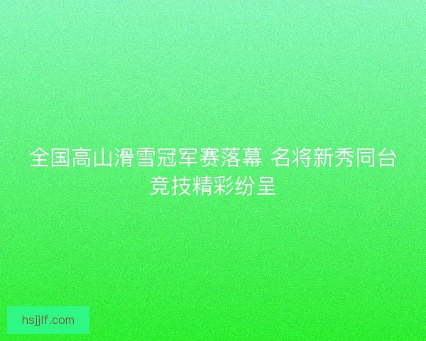 全国高山滑雪冠军赛落幕 名将新秀同台竞技精彩纷呈