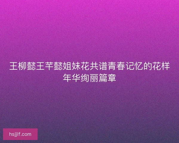 王柳懿王芊懿姐妹花共谱青春记忆的花样年华绚丽篇章