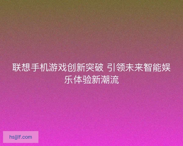 联想手机游戏创新突破 引领未来智能娱乐体验新潮流