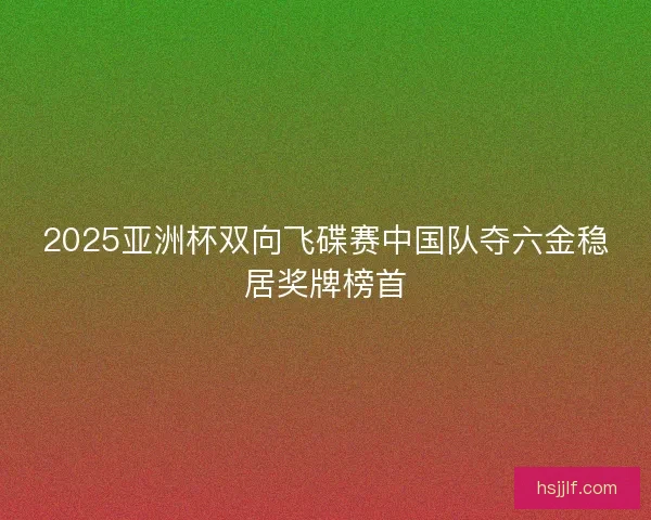 2025亚洲杯双向飞碟赛中国队夺六金稳居奖牌榜首