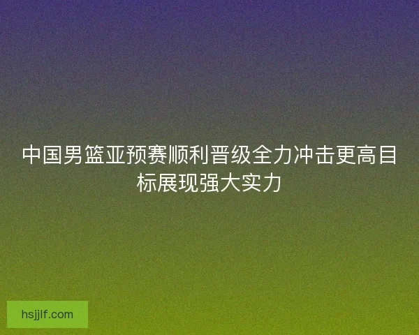 中国男篮亚预赛顺利晋级全力冲击更高目标展现强大实力