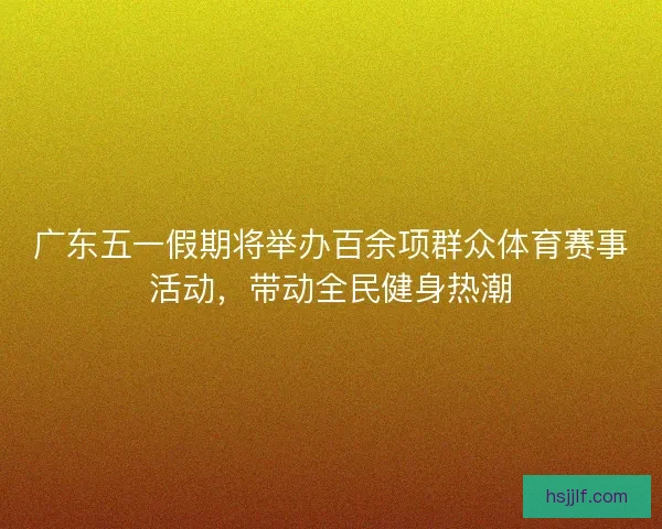 广东五一假期将举办百余项群众体育赛事活动，带动全民健身热潮