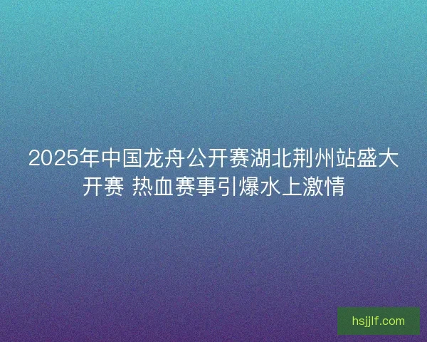 2025年中国龙舟公开赛湖北荆州站盛大开赛 热血赛事引爆水上激情