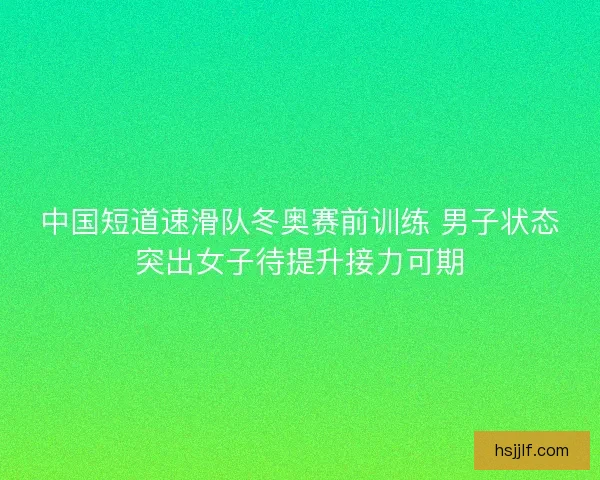 中国短道速滑队冬奥赛前训练 男子状态突出女子待提升接力可期
