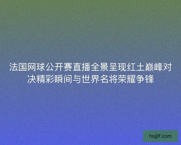法国网球公开赛直播全景呈现红土巅峰对决精彩瞬间与世界名将荣耀争锋