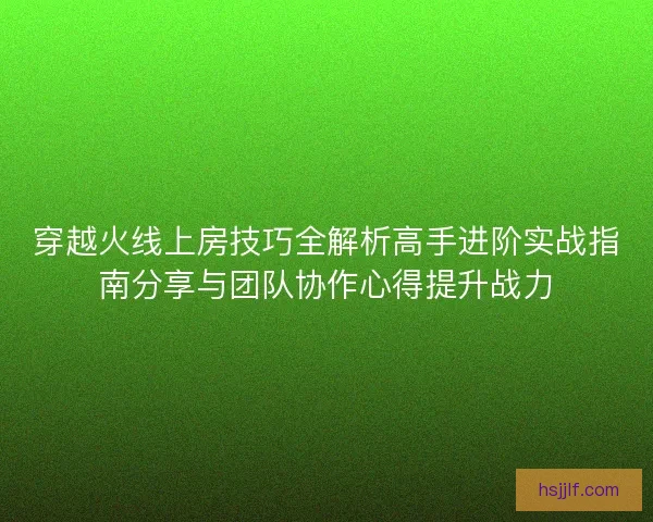 穿越火线上房技巧全解析高手进阶实战指南分享与团队协作心得提升战力 穿越火线上房技巧全解析高手进阶实战指南分享与团队协作心得提升战力