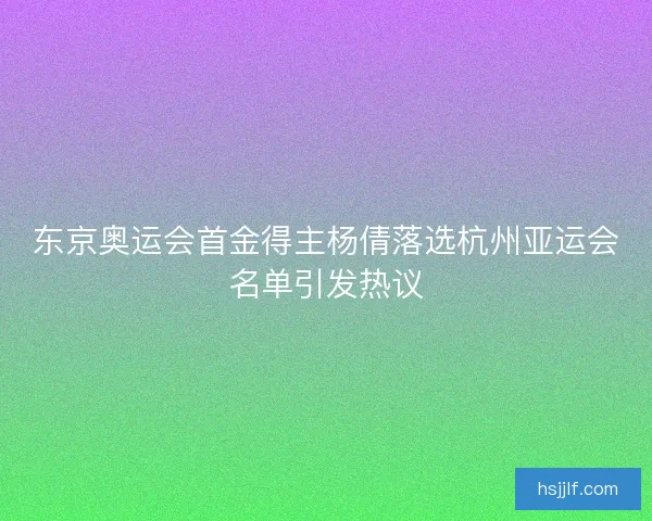 东京奥运会首金得主杨倩落选杭州亚运会名单引发热议 东京奥运会首金得主杨倩落选杭州亚运会名单引发热议
