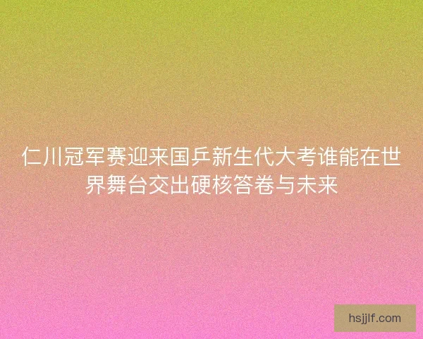 仁川冠军赛迎来国乒新生代大考谁能在世界舞台交出硬核答卷与未来 仁川冠军赛迎来国乒新生代大考谁能在世界舞台交出硬核答卷与未来