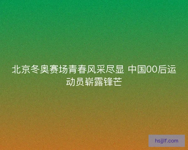 北京冬奥赛场青春风采尽显 中国00后运动员崭露锋芒 北京冬奥赛场青春风采尽显 中国00后运动员崭露锋芒