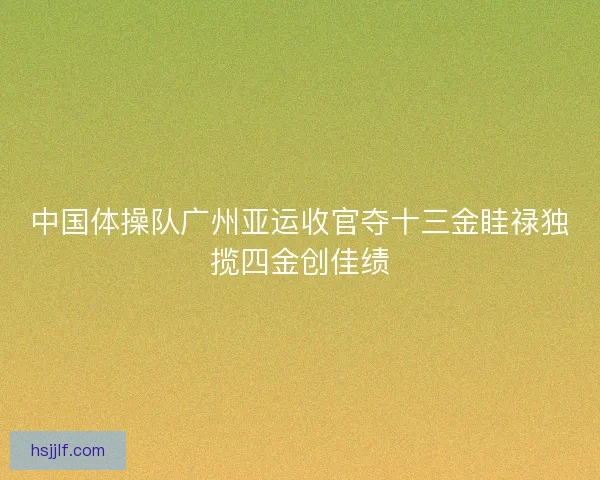 中国体操队广州亚运收官夺十三金眭禄独揽四金创佳绩 中国体操队广州亚运收官夺十三金眭禄独揽四金创佳绩