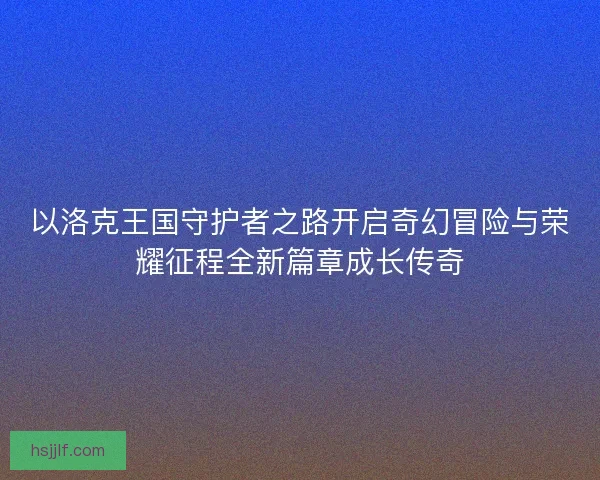 以洛克王国守护者之路开启奇幻冒险与荣耀征程全新篇章成长传奇 以洛克王国守护者之路开启奇幻冒险与荣耀征程全新篇章成长传奇