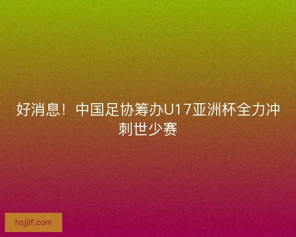 好消息！中国足协筹办U17亚洲杯全力冲刺世少赛