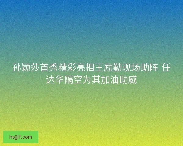 孙颖莎首秀精彩亮相王励勤现场助阵 任达华隔空为其加油助威