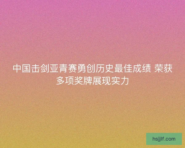 中国击剑亚青赛勇创历史最佳成绩 荣获多项奖牌展现实力 中国击剑亚青赛勇创历史最佳成绩 荣获多项奖牌展现实力