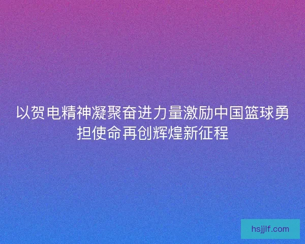 以贺电精神凝聚奋进力量激励中国篮球勇担使命再创辉煌新征程