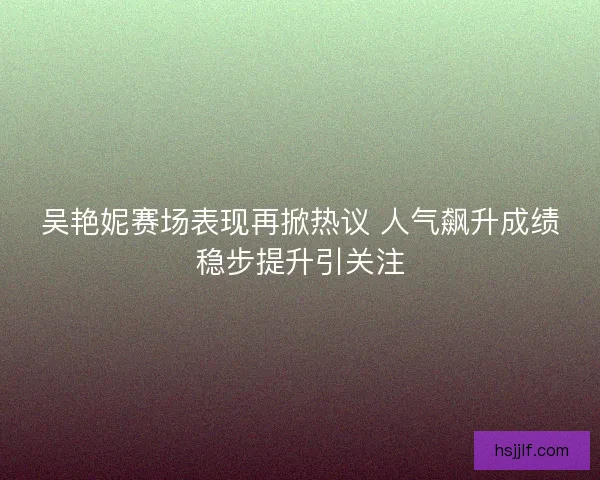 吴艳妮赛场表现再掀热议 人气飙升成绩稳步提升引关注