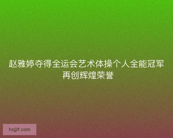 赵雅婷夺得全运会艺术体操个人全能冠军 再创辉煌荣誉 赵雅婷夺得全运会艺术体操个人全能冠军 再创辉煌荣誉