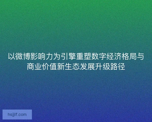 以微博影响力为引擎重塑数字经济格局与商业价值新生态发展升级路径