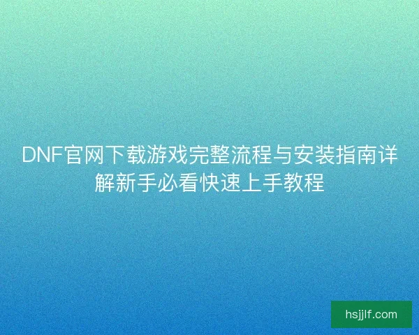 DNF官网下载游戏完整流程与安装指南详解新手必看快速上手教程 DNF官网下载游戏完整流程与安装指南详解新手必看快速上手教程