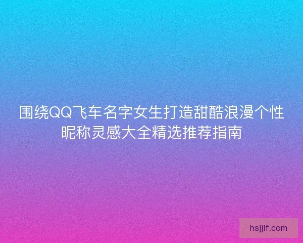围绕QQ飞车名字女生打造甜酷浪漫个性昵称灵感大全精选推荐指南 围绕QQ飞车名字女生打造甜酷浪漫个性昵称灵感大全精选推荐指南
