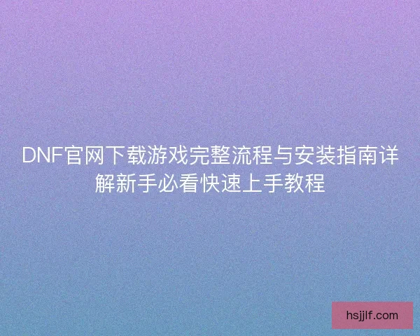 DNF官网下载游戏完整流程与安装指南详解新手必看快速上手教程